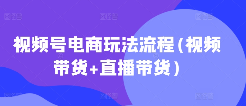 视频号电商玩法流程，视频带货+直播带货【更新2025年1月】-项目网