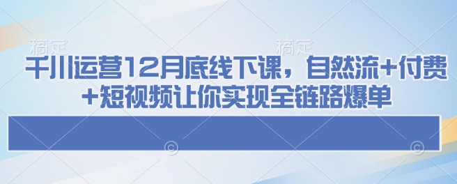 千川运营12月底线下课，自然流+付费+短视频让你实现全链路爆单-项目网