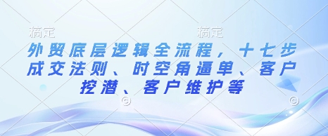 外贸底层逻辑全流程，十七步成交法则、时空角逼单、客户挖潜、客户维护等-项目网