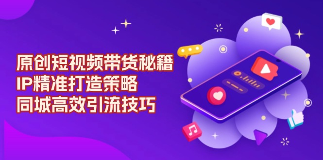 原创 短视频带货秘籍，IP精准打造策略，同城高效引流技巧-项目网