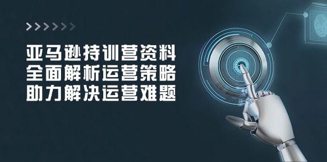 亚马逊持训营资料，全面解析运营策略，助力解决运营难题-项目网