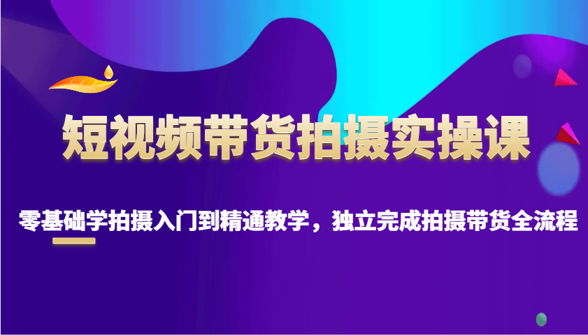 短视频带货拍摄实操课，零基础学拍摄入门到精通教学，独立完成拍摄带货全流程-项目网