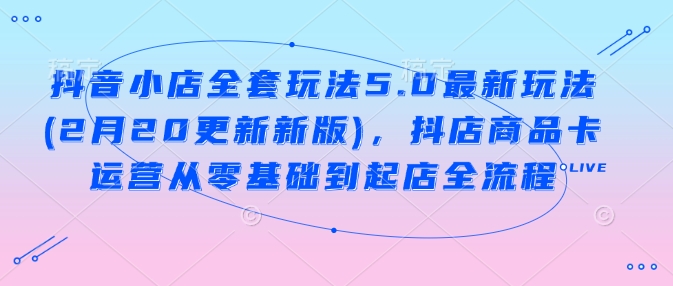 抖音小店全套玩法5.0最新玩法(2月20更新新版)，抖店商品卡运营从零基础到起店全流程-项目网