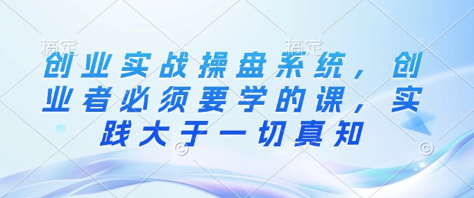 创业实战操盘系统，创业者必须要学的课，实践大于一切真知-项目网