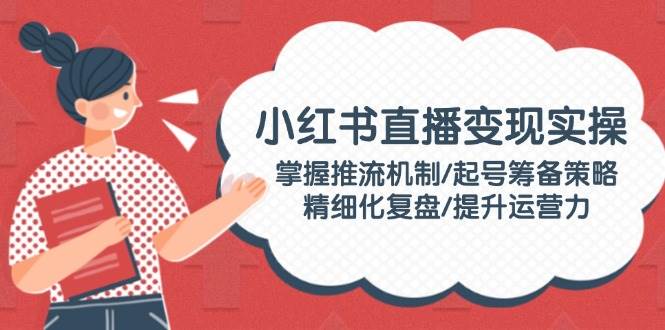 小红书直播变现实操：掌握推流机制/起号筹备策略/精细化复盘/提升运营力-项目网