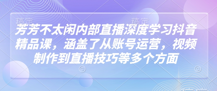 芳芳不太闲内部直播深度学习抖音精品课，涵盖了从账号运营，视频制作到直播技巧等多个方面-项目网