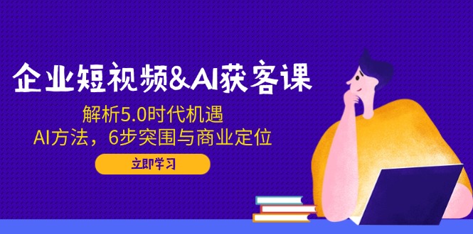 企业短视频&AI获客课：解析5.0时代机遇，AI方法，6步突围与商业定位-项目网