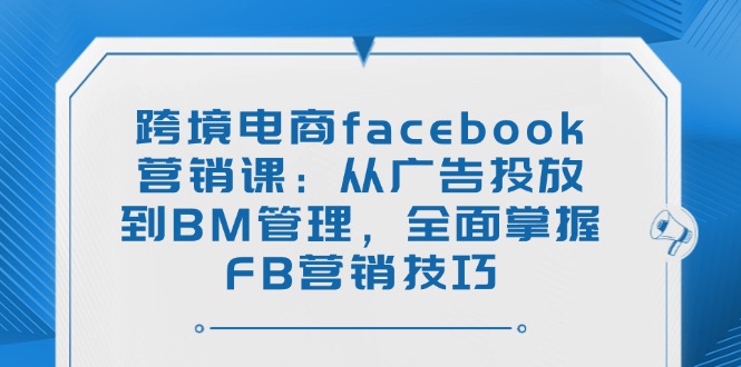 跨境电商facebook营销课：从广告投放到BM管理，全面掌握FB营销技巧-项目网