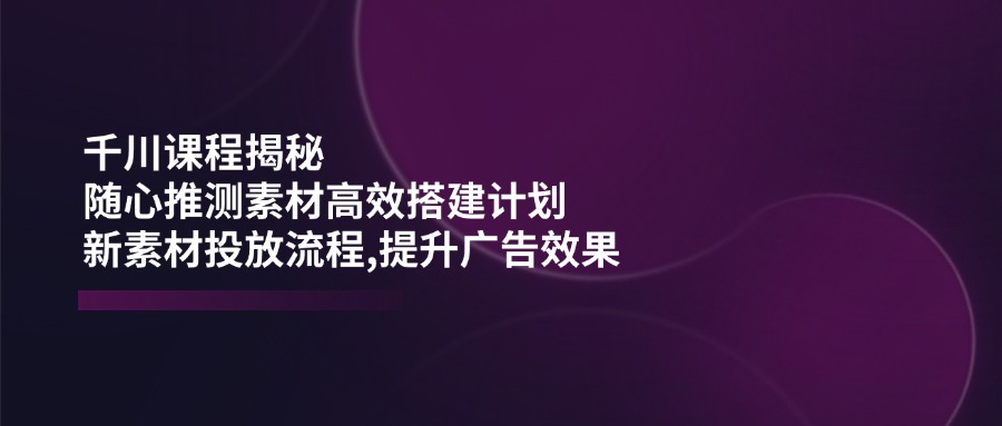 千川课程揭秘：随心推测素材高效搭建计划,新素材投放流程,提升广告效果-项目网
