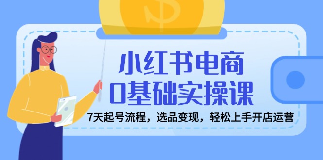 小红书电商0基础实操课，7天起号流程，选品变现，轻松上手开店运营-项目网