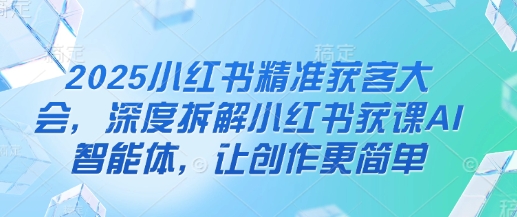 2025小红书精准获客大会，深度拆解小红书获课AI智能体，让创作更简单-项目网