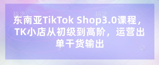 东南亚TikTok Shop3.0课程，TK小店​从初级到高阶，运营出单干货输出-项目网