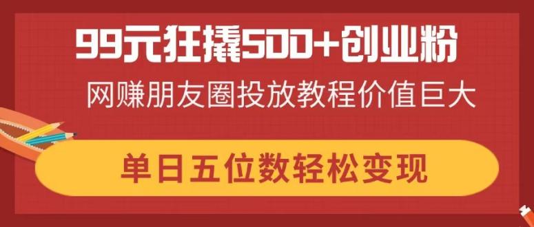 99元狂撬500+创业粉，网赚朋友圈投放教程价值巨大，单日五位数轻松变现-项目网