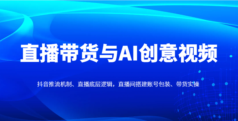 直播带货与AI创意视频，抖音推流机制、直播底层逻辑，直播间搭建账号包装、带货实操-项目网