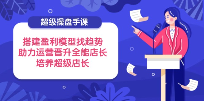 超级操盘手课，搭建盈利模型找趋势，助力运营晋升全能店长，培养超级店长-项目网