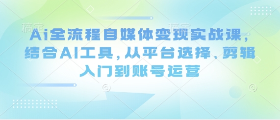 Ai全流程自媒体变现实战课，结合AI工具，从平台选择、剪辑入门到账号运营-项目网
