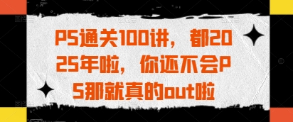 PS通关100讲，都2025年啦，你还不会PS那就真的out啦-项目网