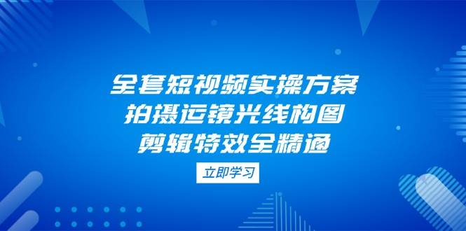 全套短视频实操方案，拍摄运镜光线构图，剪辑特效全精通-项目网