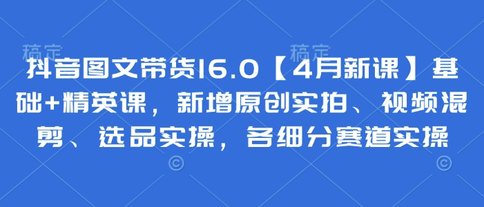 抖音图文带货16.0【4月新课】基础+精英课，新增原创实拍、视频混剪、选品实操，各细分赛道实操-项目网