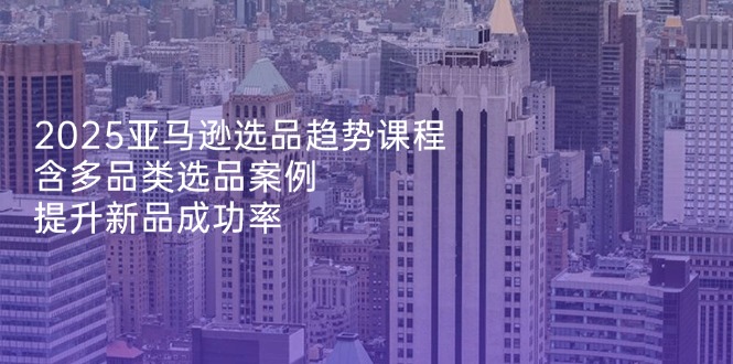 2025亚马逊选品趋势课程，含多品类选品案例，提升新品成功率-项目网