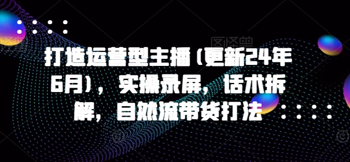 打造运营型主播(更新25年4月)，实操录屏，话术拆解，自然流带货打法-项目网