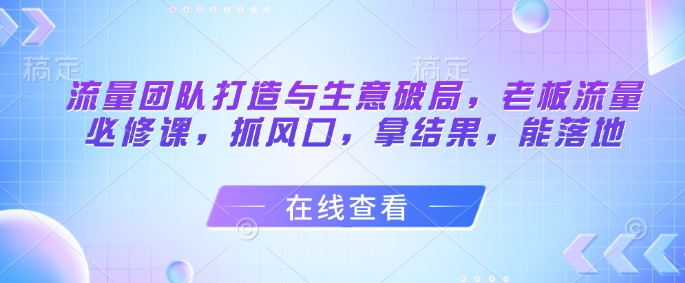 流量团队打造与生意破局，老板流量必修课，抓风口，拿结果，能落地-项目网