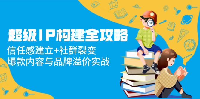超级IP构建全攻略：信任感建立+社群裂变，爆款内容与品牌溢价实战-项目网