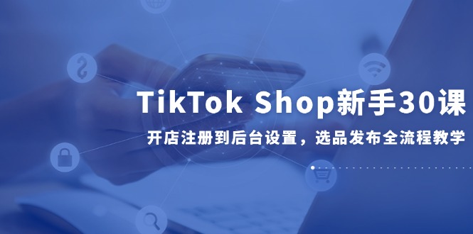 TikTok Shop新手30课，开店注册到后台设置，选品发布全流程教学-项目网