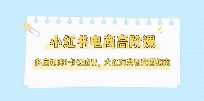小红书电商高阶课，多店矩阵+卡位选品，大红海类目突围指南(更新5月)-项目网