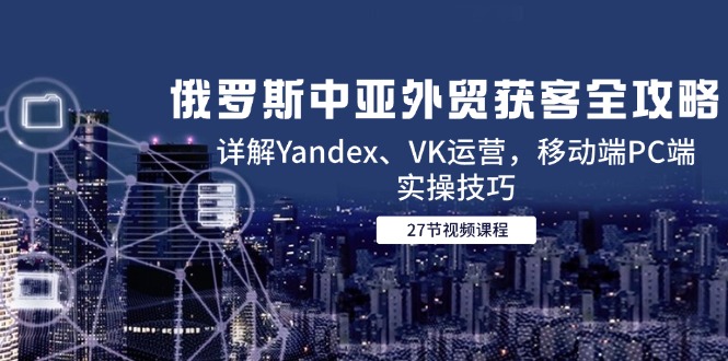 俄罗斯中亚外贸获客全攻略，详解Yandex、VK运营，移动端PC端实操技巧-项目网