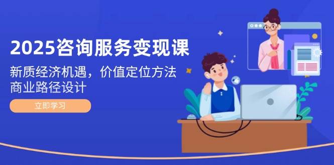 2025咨询服务变现课：新质经济机遇，价值定位方法，商业路径设计-项目网