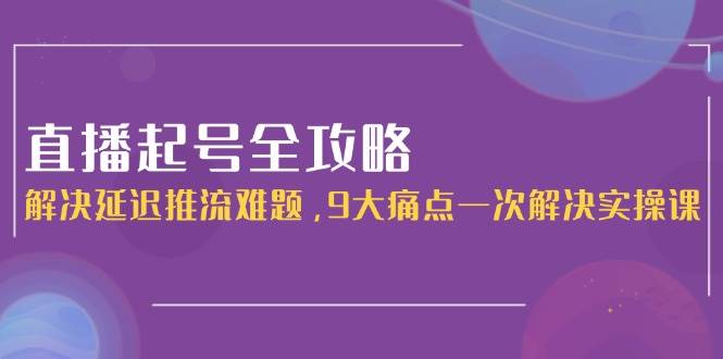 直播起号全攻略：解决延迟推流难题，9大痛点一次解决实操课-项目网