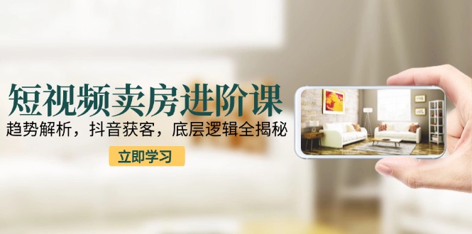 短视频卖房进阶课：趋势解析，抖音获客，底层逻辑全揭秘-项目网