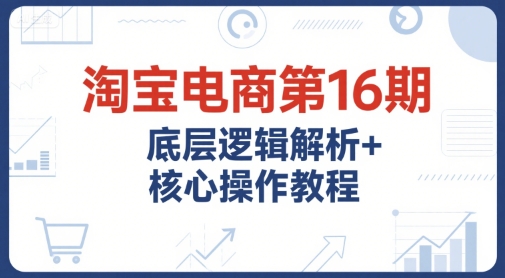 淘宝电商第16期，底层逻辑解析+核心操作教程，运营、推广提升能力的必学课程+配套资料-项目网