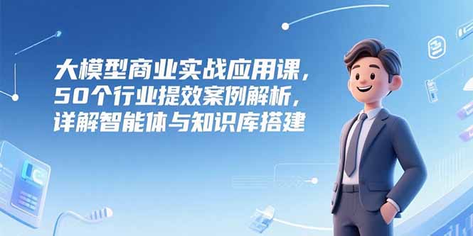 大模型商业实战应用课，50个行业提效案例解析，详解智能体与知识库搭建-项目网