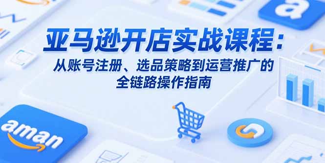 亚马逊开店实战课程：从账号注册、选品策略到运营推广的全链路操作指南-项目网