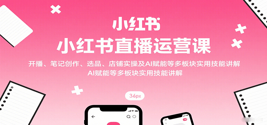 小红书直播运营课：开播、笔记创作、选品、店铺实操及 AI 赋能等多板块实用技能讲解-项目网