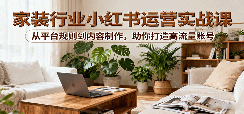 小红书家装行业运营实战课：从平台规则到内容制作，助你打造高流量账号-项目网