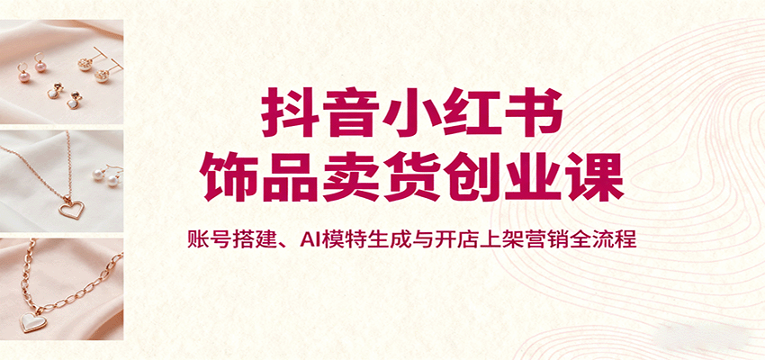 抖音小红书饰品卖货创业课，账号搭建、AI模特生成与开店上架营销全流程-项目网