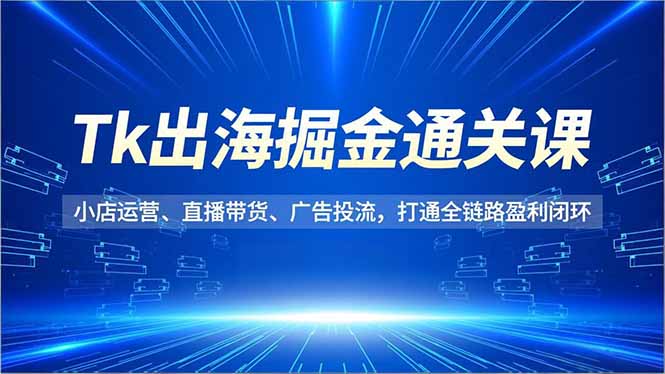 Tk出海掘金通关课，小店运营、直播带货、广告投流，打通全链路盈利闭环-项目网