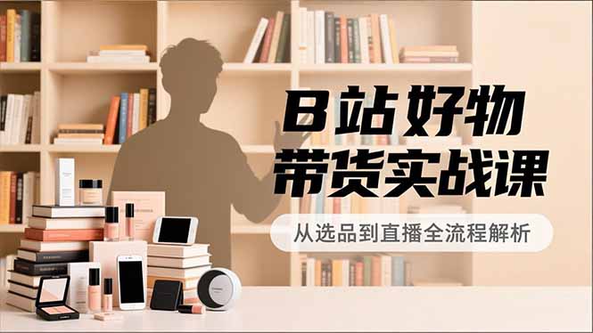 B站好物带货实战课，账号定位、选品拍摄、运营变现，全流程教学，实现UP主月入过万-项目网