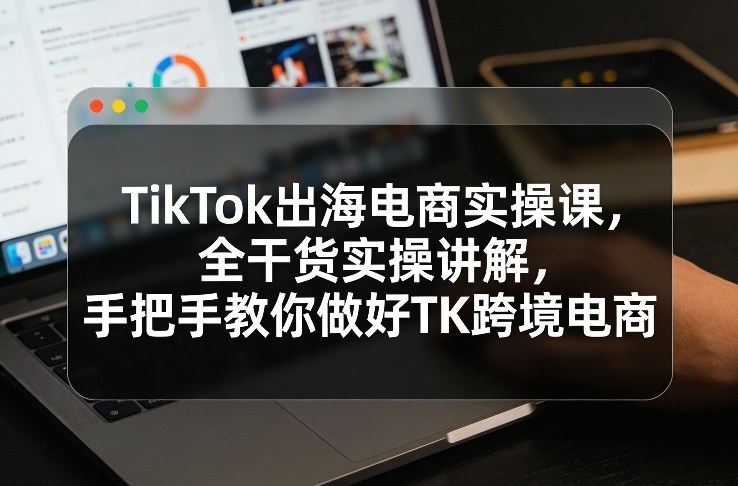 TikTok出海电商实操课，全干货实操讲解，手把手教你做好TK跨境电商-项目网