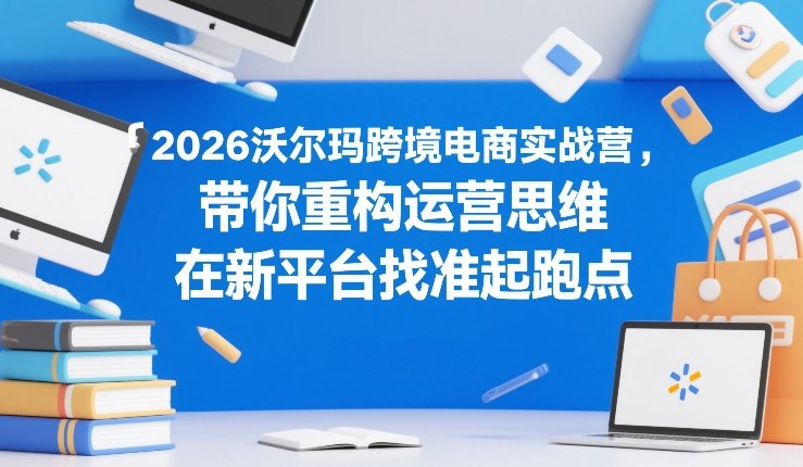 2026沃尔玛跨境电商实战营，带你重构运营思维，在新平台找准起跑点-项目网